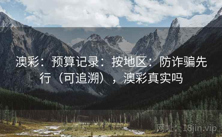 澳彩：预算记录：按地区：防诈骗先行（可追溯），澳彩真实吗